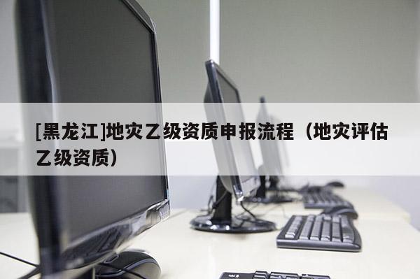 [黑龍江]地災乙級資質申報流程（地災評估乙級資質）