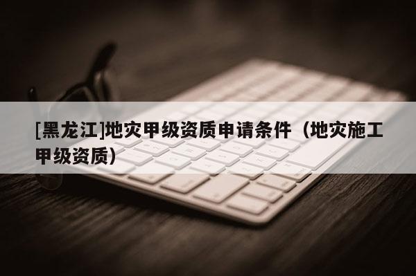 [黑龍江]地災(zāi)甲級資質(zhì)申請條件（地災(zāi)施工甲級資質(zhì)）