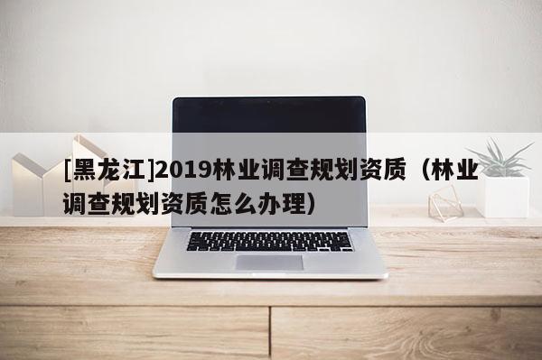 [黑龍江]2019林業調查規劃資質（林業調查規劃資質怎么辦理）