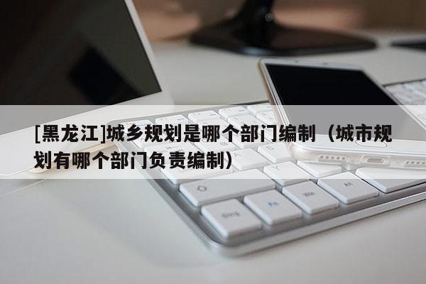[黑龍江]城鄉(xiāng)規(guī)劃是哪個(gè)部門(mén)編制（城市規(guī)劃有哪個(gè)部門(mén)負(fù)責(zé)編制）