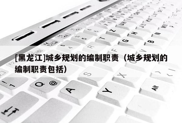 [黑龍江]城鄉規劃的編制職責（城鄉規劃的編制職責包括）