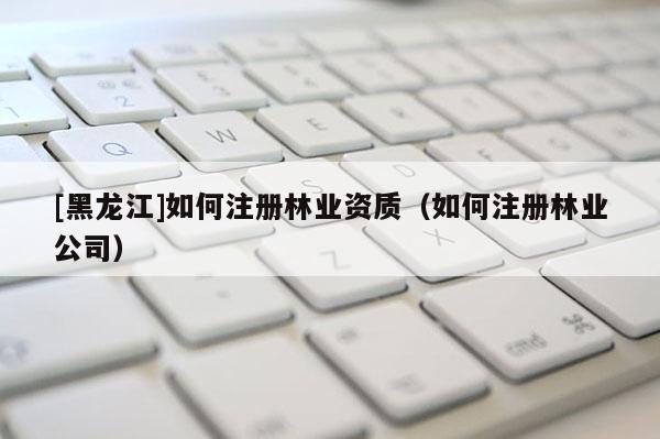 [黑龍江]如何注冊林業(yè)資質（如何注冊林業(yè)公司）