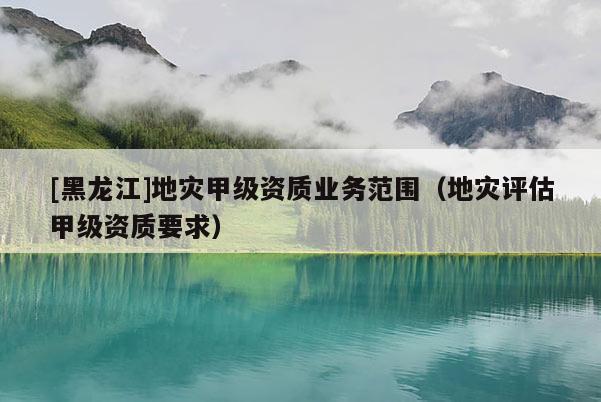 [黑龍江]地災甲級資質業務范圍（地災評估甲級資質要求）