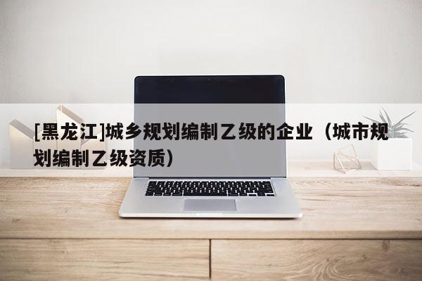 [黑龍江]城鄉規劃編制乙級的企業（城市規劃編制乙級資質）