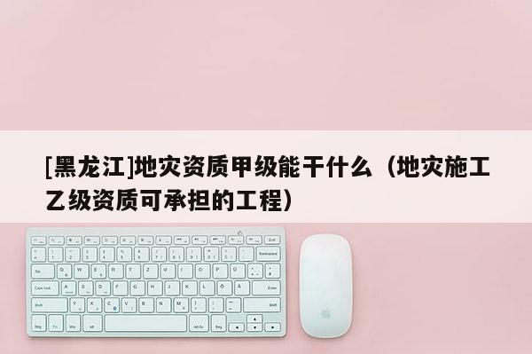 [黑龍江]地災資質甲級能干什么（地災施工乙級資質可承擔的工程）