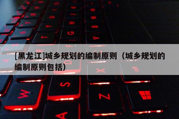[黑龍江]城鄉規劃的編制原則（城鄉規劃的編制原則包括）