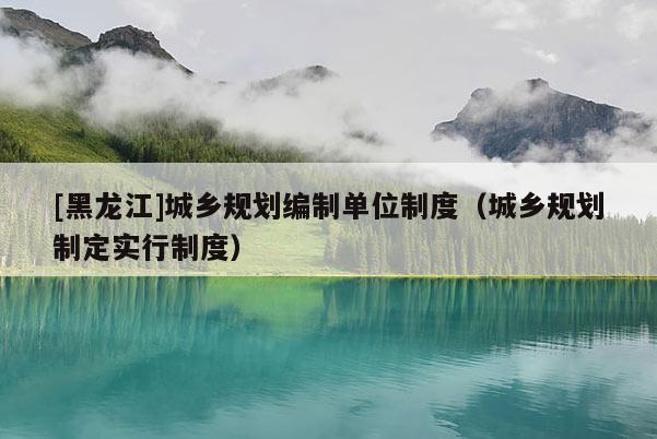 [黑龍江]城鄉規劃編制單位制度（城鄉規劃制定實行制度）