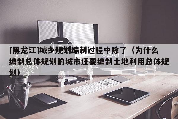 [黑龍江]城鄉規劃編制過程中除了（為什么編制總體規劃的城市還要編制土地利用總體規劃）