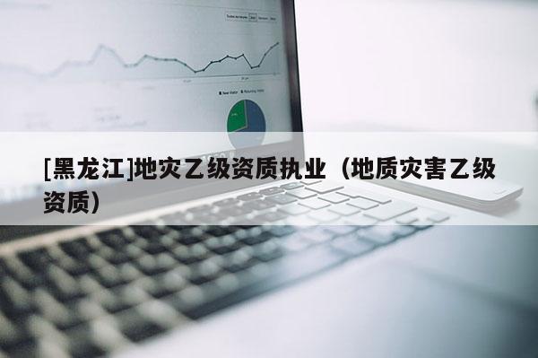[黑龍江]地災乙級資質執業（地質災害乙級資質）