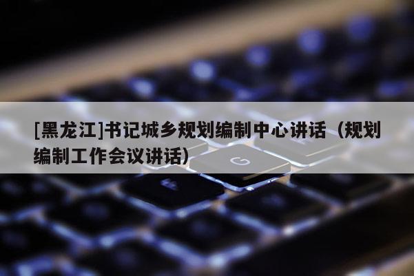 [黑龍江]書記城鄉(xiāng)規(guī)劃編制中心講話（規(guī)劃編制工作會(huì)議講話）