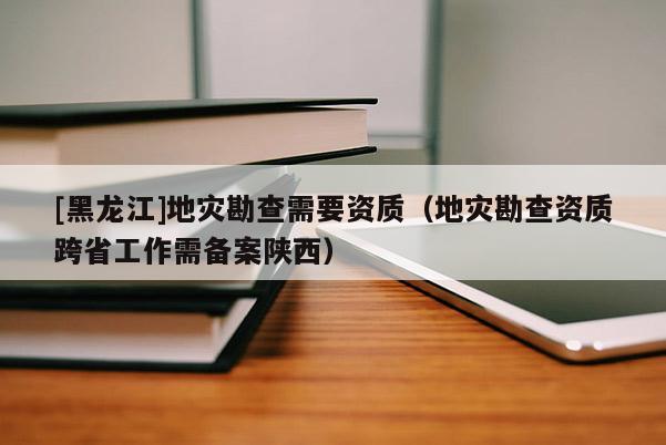 [黑龍江]地災勘查需要資質（地災勘查資質跨省工作需備案陜西）