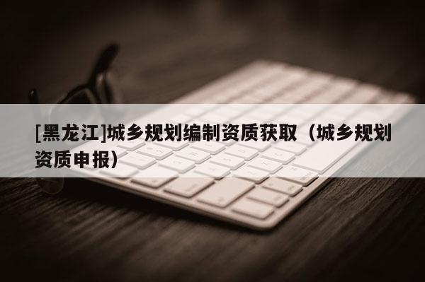 [黑龍江]城鄉規劃編制資質獲?。ǔ青l規劃資質申報）