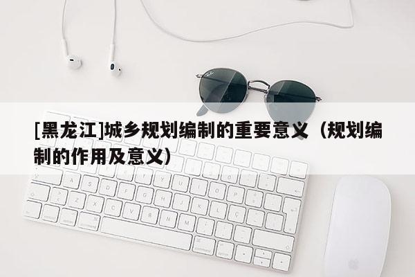 [黑龍江]城鄉規劃編制的重要意義（規劃編制的作用及意義）