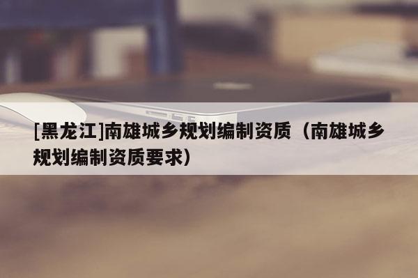 [黑龍江]南雄城鄉規劃編制資質（南雄城鄉規劃編制資質要求）