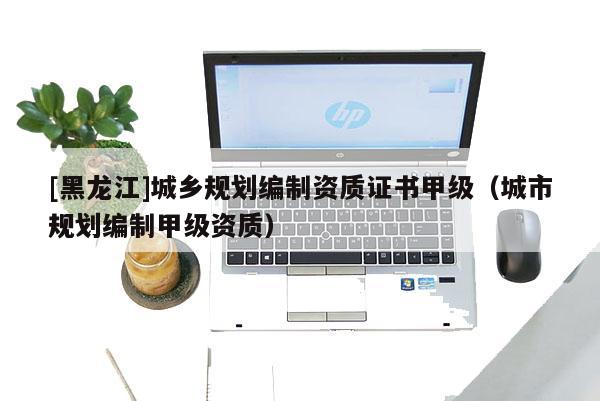 [黑龍江]城鄉(xiāng)規(guī)劃編制資質(zhì)證書甲級(jí)（城市規(guī)劃編制甲級(jí)資質(zhì)）