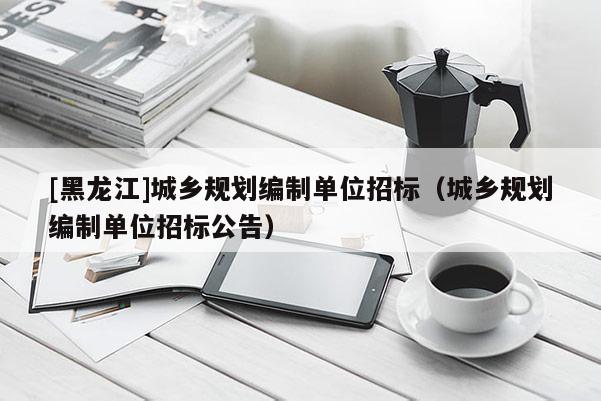 [黑龍江]城鄉規劃編制單位招標（城鄉規劃編制單位招標公告）