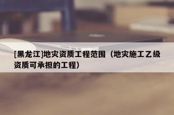 [黑龍江]地災資質工程范圍（地災施工乙級資質可承擔的工程）