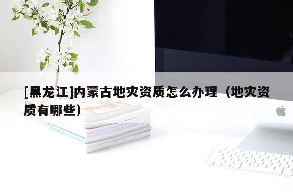 [黑龍江]內蒙古地災資質怎么辦理（地災資質有哪些）