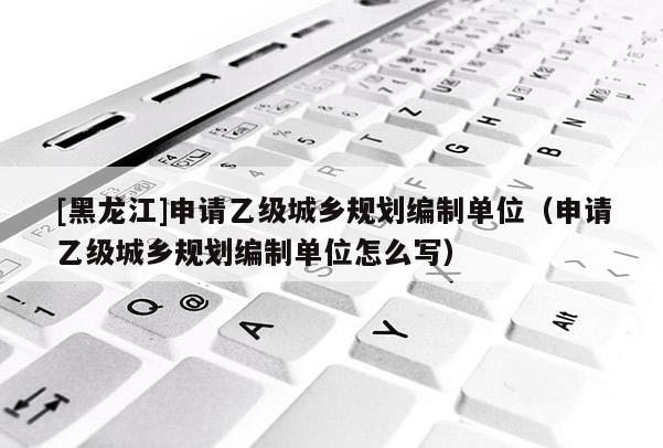 [黑龍江]申請乙級城鄉規劃編制單位（申請乙級城鄉規劃編制單位怎么寫）