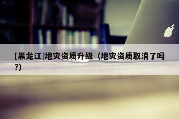 [黑龍江]地災資質升級（地災資質取消了嗎?）