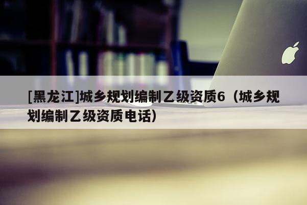 [黑龍江]城鄉規劃編制乙級資質6（城鄉規劃編制乙級資質電話）