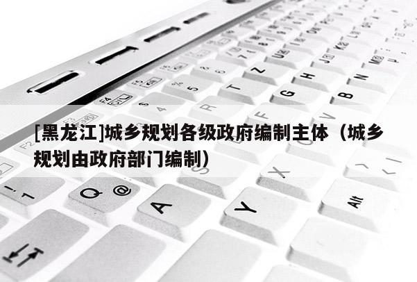 [黑龍江]城鄉(xiāng)規(guī)劃各級政府編制主體（城鄉(xiāng)規(guī)劃由政府部門編制）