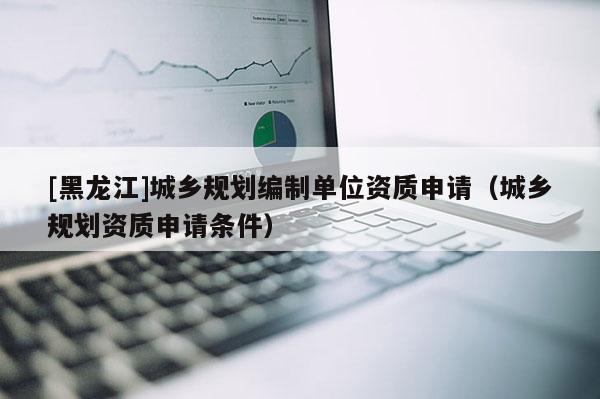 [黑龍江]城鄉規劃編制單位資質申請（城鄉規劃資質申請條件）