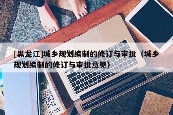 [黑龍江]城鄉(xiāng)規(guī)劃編制的修訂與審批（城鄉(xiāng)規(guī)劃編制的修訂與審批意見）