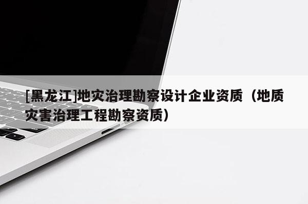 [黑龍江]地災治理勘察設計企業資質（地質災害治理工程勘察資質）
