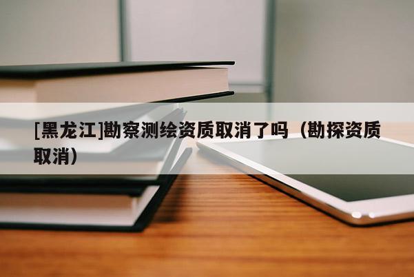 [黑龍江]勘察測(cè)繪資質(zhì)取消了嗎（勘探資質(zhì)取消）