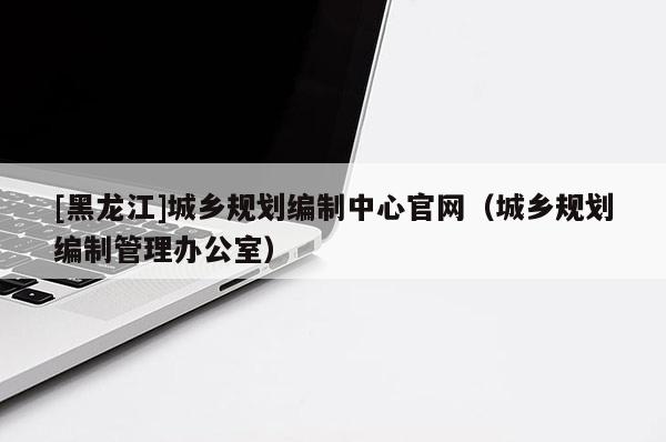 [黑龍江]城鄉規劃編制中心官網（城鄉規劃編制管理辦公室）