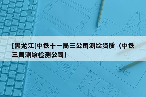 [黑龍江]中鐵十一局三公司測繪資質（中鐵三局測繪檢測公司）
