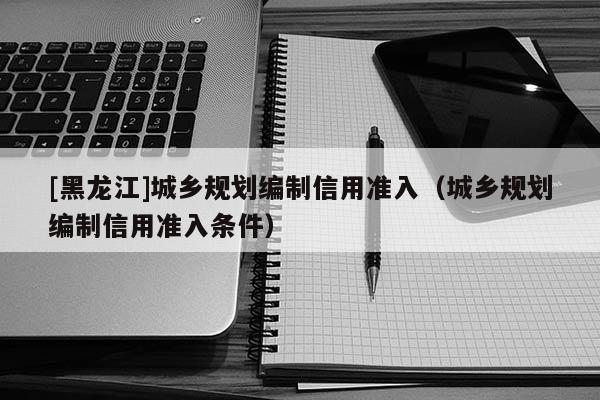 [黑龍江]城鄉(xiāng)規(guī)劃編制信用準入（城鄉(xiāng)規(guī)劃編制信用準入條件）
