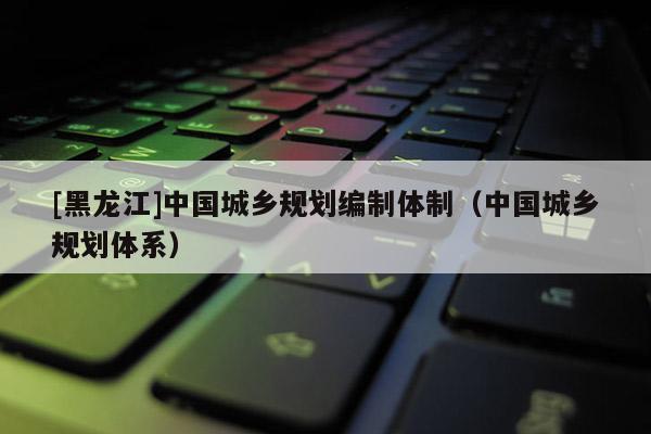 [黑龍江]中國城鄉規劃編制體制（中國城鄉規劃體系）