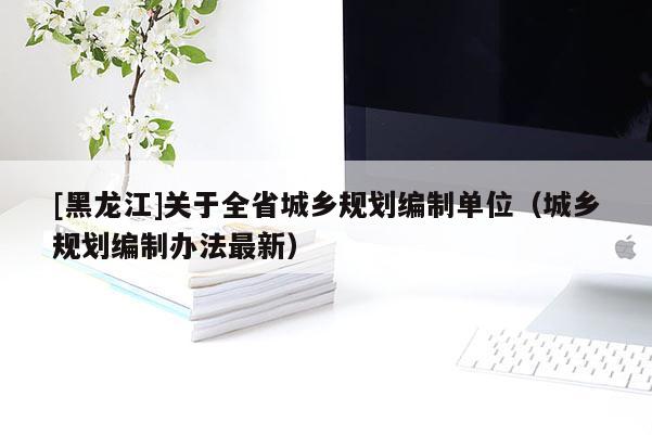 [黑龍江]關于全省城鄉規劃編制單位（城鄉規劃編制辦法最新）