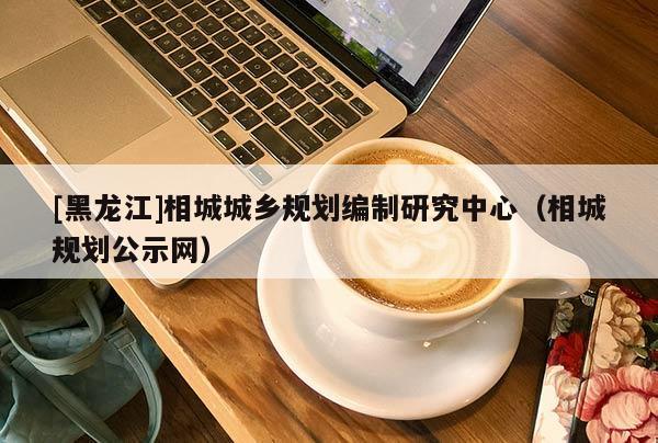 [黑龍江]相城城鄉(xiāng)規(guī)劃編制研究中心（相城規(guī)劃公示網(wǎng)）