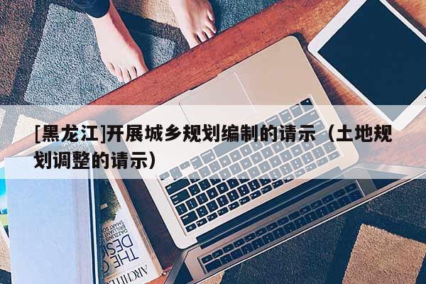 [黑龍江]開展城鄉規劃編制的請示（土地規劃調整的請示）