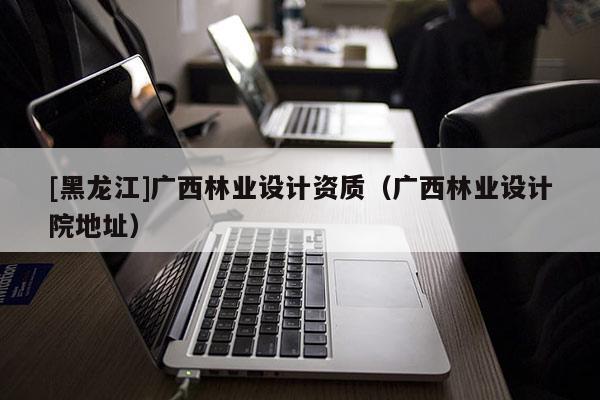 [黑龍江]廣西林業設計資質（廣西林業設計院地址）