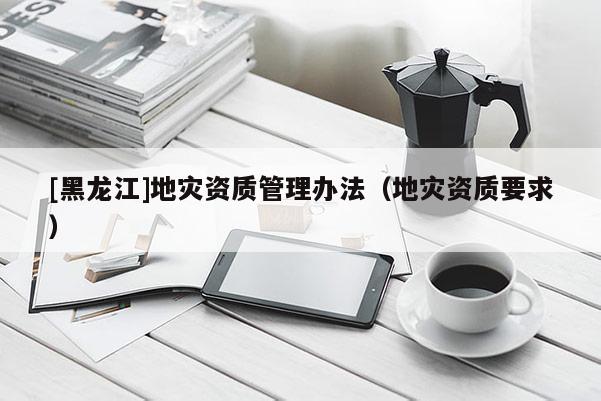 [黑龍江]地災資質管理辦法（地災資質要求）
