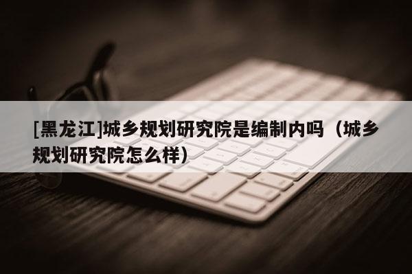 [黑龍江]城鄉規劃研究院是編制內嗎（城鄉規劃研究院怎么樣）