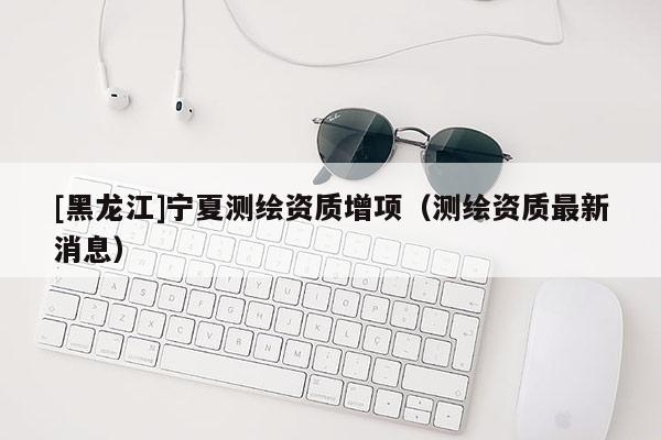 [黑龍江]寧夏測繪資質增項（測繪資質最新消息）