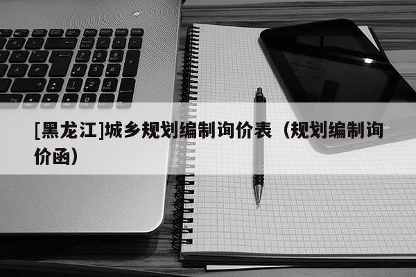 [黑龍江]城鄉(xiāng)規(guī)劃編制詢價(jià)表（規(guī)劃編制詢價(jià)函）