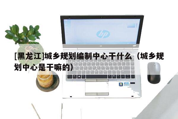 [黑龍江]城鄉(xiāng)規(guī)劃編制中心干什么（城鄉(xiāng)規(guī)劃中心是干嘛的）