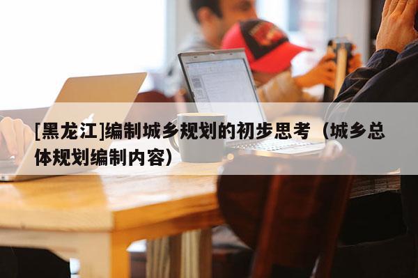 [黑龍江]編制城鄉規劃的初步思考（城鄉總體規劃編制內容）