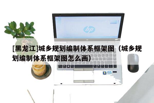 [黑龍江]城鄉(xiāng)規(guī)劃編制體系框架圖（城鄉(xiāng)規(guī)劃編制體系框架圖怎么畫）