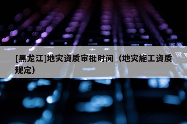 [黑龍江]地災資質審批時間（地災施工資質規定）