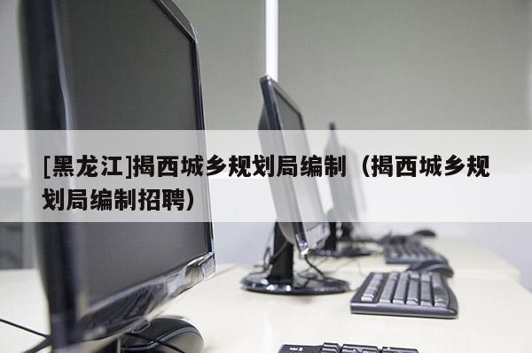 [黑龍江]揭西城鄉規劃局編制（揭西城鄉規劃局編制招聘）