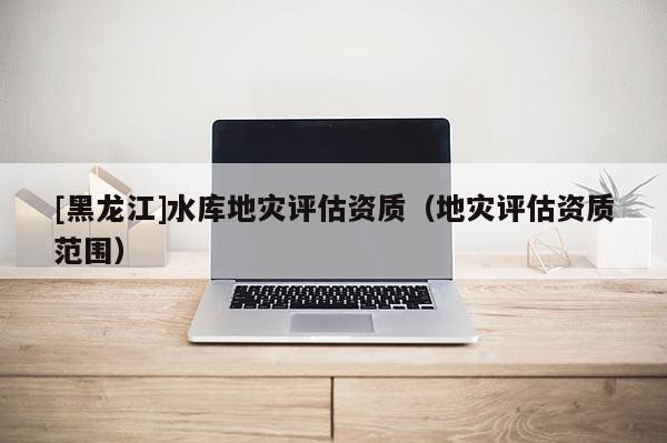 [黑龍江]水庫地災(zāi)評估資質(zhì)（地災(zāi)評估資質(zhì)范圍）
