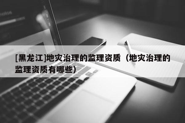 [黑龍江]地災治理的監(jiān)理資質(zhì)（地災治理的監(jiān)理資質(zhì)有哪些）