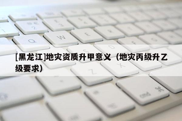 [黑龍江]地災資質升甲意義（地災丙級升乙級要求）